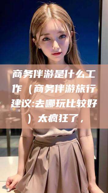 山东商务伴游是什么工作（商务伴游旅行建议:去哪玩比较好）太疯狂了，