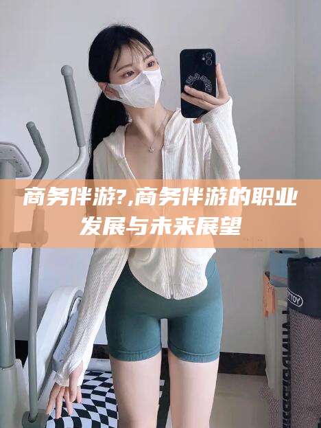 山东商务伴游?,商务伴游的职业发展与未来展望