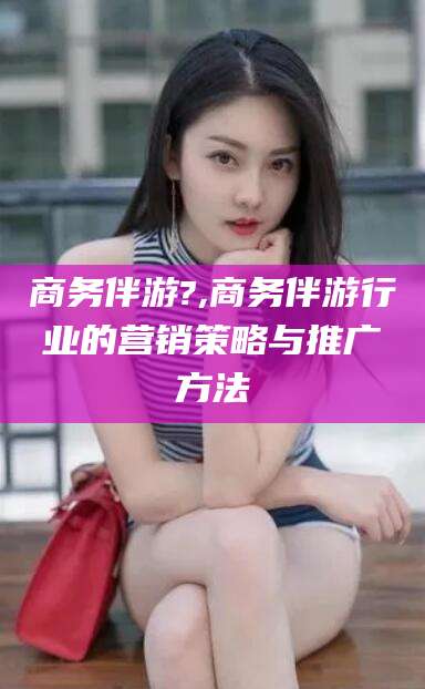 山东商务伴游?,商务伴游行业的营销策略与推广方法