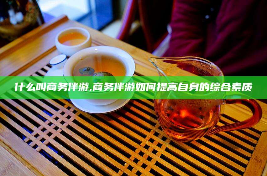 山东什么叫商务伴游,商务伴游如何提高自身的综合素质