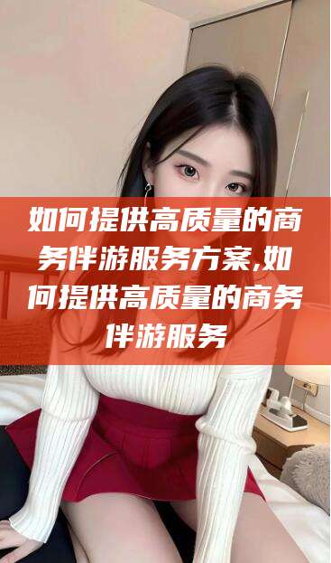 山东如何提供高质量的商务伴游服务方案,如何提供高质量的商务伴游服务
